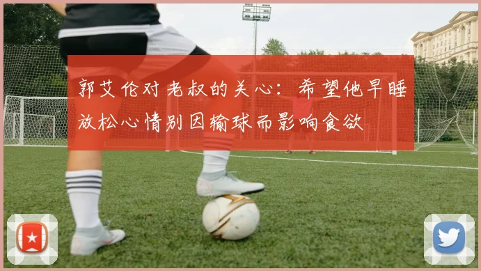 郭艾伦对老叔的关心：希望他早睡放松心情别因输球而影响食欲