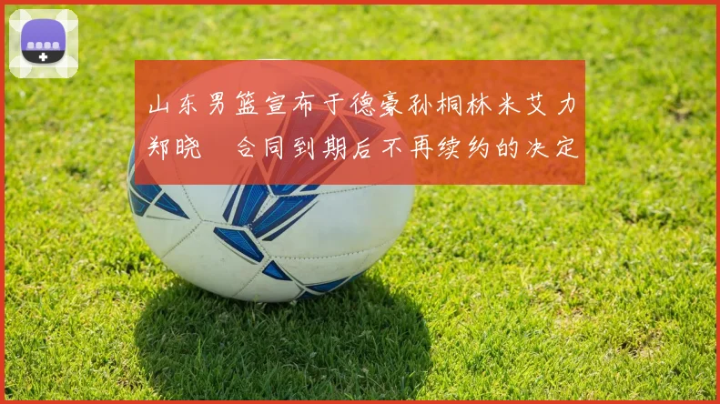 山东男篮宣布于德豪孙桐林米艾力郑晓垚合同到期后不再续约的决定