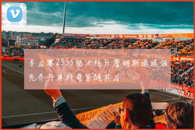 季后赛2555场次统计詹姆斯遥遥领先乔丹库科奇紧随其后