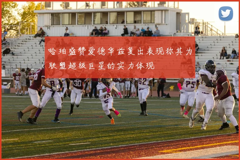 哈珀盛赞爱德华兹复出表现称其为联盟超级巨星的实力体现