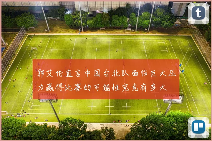 郭艾伦直言中国台北队面临巨大压力赢得比赛的可能性究竟有多大