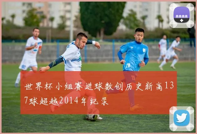 世界杯小组赛进球数创历史新高137球超越2014年纪录