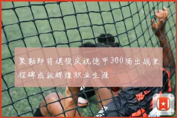 聚勒即将退役庆祝德甲300场出战里程碑成就辉煌职业生涯