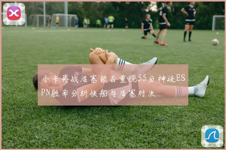 小卡再战活塞能否重现55分神迹ESPN胜率分析快船与活塞对决