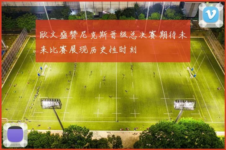 欧文盛赞尼克斯晋级总决赛期待未来比赛展现历史性时刻