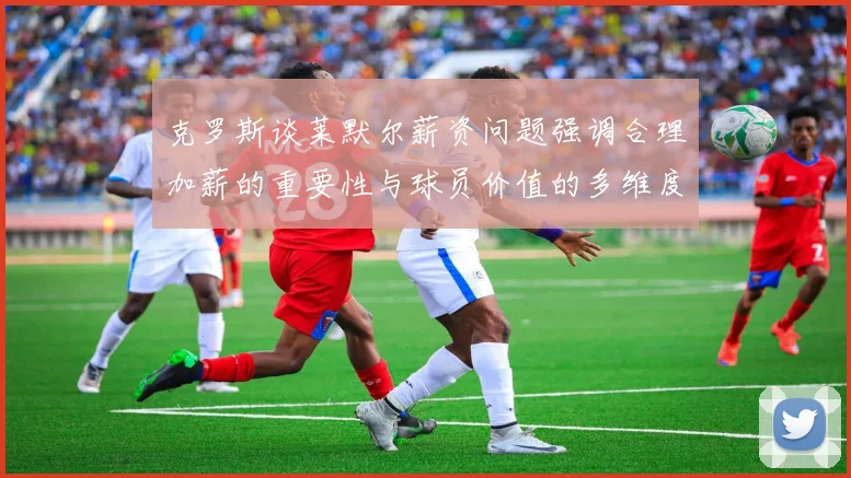 克罗斯谈莱默尔薪资问题强调合理加薪的重要性与球员价值的多维度分析