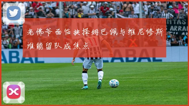 老佛爷面临抉择姆巴佩与维尼修斯谁能留队成焦点